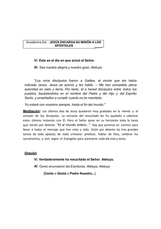 V/. Este es el día en que actuó el Señor.
R/. Sea nuestra alegría y nuestro gozo. Aleluya.
"Los once discípulos fueron a Galilea, al monte que les había
indicado Jesús. Jesús se acercó y les habló: -- Me han concedido plena
autoridad en cielo y tierra. Por tanto, id a haced discípulos entre todos los
pueblos, bautizándolos en el nombre del Padre y del Hijo y del Espíritu
Santo, y enseñadlos a cumplir cuanto os he mandado.
Yo estaré con vosotros siempre, hasta el fin del mundo."
Meditación: Los últimos días de Jesús quedaron muy grabados en la mente y el
corazón de los discípulos. La cercanía del resucitado les ha ayudado a saborear
estos últimos instantes con Él. Pero el Señor pone en su horizonte toda la tarea
que tienen por delante: "Id al mundo entero...". Hay que ponerse en camino para
llevar a todos el mensaje que han visto y oído. Están por delante las tres grandes
tareas de todo apóstol, de todo cristiano: predicar, hablar de Dios, celebrar los
sacramentos, y vivir según el Evangelio para parecerse cada día más a Jesús.
Oración
V/. Verdaderamente ha resucitado el Señor. Aleluya.
R/. Como anunciaron las Escrituras. Aleluya, Aleluya.
[Canto o Gesto o Padre Nuestro...]
Duodécima Est. : JESÚS ENCARGA SU MISIÓN A LOS
APÓSTOLES
 