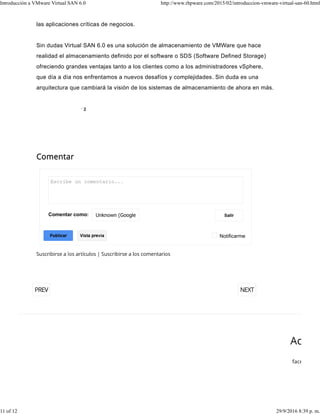las aplicaciones críticas de negocios.
Sin dudas Virtual SAN 6.0 es una solución de almacenamiento de VMWare que hace
realidad el almacenamiento definido por el software o SDS (Software Defined Storage)
ofreciendo grandes ventajas tanto a los clientes como a los administradores vSphere,
que día a día nos enfrentamos a nuevos desafíos y complejidades. Sin duda es una
arquitectura que cambiará la visión de los sistemas de almacenamiento de ahora en más.
Notificarme
Comentar como:
Publicar
2
Introducción a VMware Virtual SAN 6.0 http://www.rhpware.com/2015/02/introduccion-vmware-virtual-san-60.html
11 of 12 29/9/2016 8:39 p. m.
 