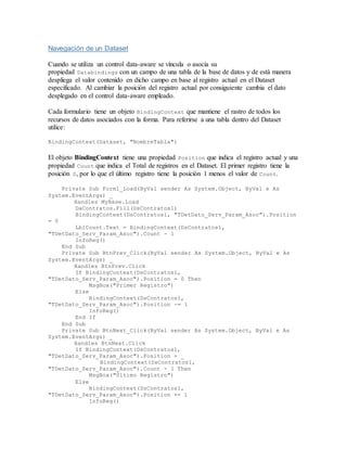 Navegación de un Dataset
Cuando se utiliza un control data-aware se víncula o asocia su
propiedad Databindings con un campo de una tabla de la base de datos y de está manera
despliega el valor contenido en dicho campo en base al registro actual en el Dataset
especificado. Al cambiar la posición del registro actual por consiguiente cambia el dato
desplegado en el control data-aware empleado.
Cada formulario tiene un objeto BindingContext que mantiene el rastro de todos los
recursos de datos asociados con la forma. Para referirse a una tabla dentro del Dataset
utilice:
BindingContext(Dataset, "NombreTabla")
El objeto BindingContext tiene una propiedad Position que indica el registro actual y una
propiedad Count que indica el Total de registros en el Dataset. El primer registro tiene la
posición 0, por lo que el último registro tiene la posición 1 menos el valor de Count.
Private Sub Form1_Load(ByVal sender As System.Object, ByVal e As
System.EventArgs) _
Handles MyBase.Load
DaContratos.Fill(DsContratos1)
BindingContext(DsContratos1, "TDetDato_Serv_Param_Asoc").Position
= 0
LblCount.Text = BindingContext(DsContratos1,
"TDetDato_Serv_Param_Asoc").Count - 1
InfoReg()
End Sub
Private Sub BtnPrev_Click(ByVal sender As System.Object, ByVal e As
System.EventArgs) _
Handles BtnPrev.Click
If BindingContext(DsContratos1,
"TDetDato_Serv_Param_Asoc").Position = 0 Then
MsgBox("Primer Registro")
Else
BindingContext(DsContratos1,
"TDetDato_Serv_Param_Asoc").Position -= 1
InfoReg()
End If
End Sub
Private Sub BtnNext_Click(ByVal sender As System.Object, ByVal e As
System.EventArgs) _
Handles BtnNext.Click
If BindingContext(DsContratos1,
"TDetDato_Serv_Param_Asoc").Position = _
BindingContext(DsContratos1,
"TDetDato_Serv_Param_Asoc").Count - 1 Then
MsgBox("Último Registro")
Else
BindingContext(DsContratos1,
"TDetDato_Serv_Param_Asoc").Position += 1
InfoReg()
 