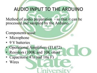 AUDIO INPUT TO THE ARDUINO
Method of audio preparation - so that it can be
processed and sampled by the Arduino.
Components used:
• Microphone
• 9 V batteries
• Operational Amplifiers (TL072)
• Resistors (100K and 10K ohm)
• Capacitors( 47n and 10u F)
• Wires

 