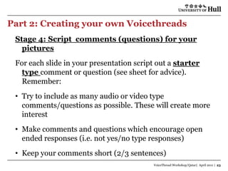 Part 2: Creating your own Voicethreads
 Stage 4: Script comments (questions) for your
   pictures
 For each slide in your presentation script out a starter
   type comment or question (see sheet for advice).
   Remember:
 • Try to include as many audio or video type
   comments/questions as possible. These will create more
   interest
 • Make comments and questions which encourage open
   ended responses (i.e. not yes/no type responses)
 • Keep your comments short (2/3 sentences)
                                           VoiceThread Workshop/Qatar| April 2011 | 23
 