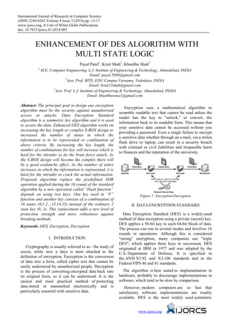 International Journal of Research in Computer Science
eISSN 2249-8265 Volume 4 Issue 3 (2014) pp. 13-17
www.ijorcs.org, A Unit of White Globe Publications
doi: 10.7815/ijorcs.43.2014.085
ENHANCEMENT OF DES ALGORITHM WITH
MULTI STATE LOGIC
Payal Patel1
, Kruti Shah2
, Khushbu Shah3
1
M.E. Computer Engineering, L.J. Institute of Engineering & Technology, Ahmedabad, INDIA
Email: payal.5886@gmail.com
2
Asst. Prof. BITS, EDU Campus Varnama, Vadodara, INDIA
Email: kruti13shah@gmail.com
3
Asst. Prof. L.J. Institute of Engineering & Technology, Ahmedabad, INDIA
Email: khushburana1@gmail.com
Abstract: The principal goal to design any encryption
algorithm must be the security against unauthorized
access or attacks. Data Encryption Standard
algorithm is a symmetric key algorithm and it is used
to secure the data. Enhanced DES algorithm works on
increasing the key length or complex S-BOX design or
increased the number of states in which the
information is to be represented or combination of
above criteria. By increasing the key length, the
number of combinations for key will increase which is
hard for the intruder to do the brute force attack. As
the S-BOX design will become the complex there will
be a good avalanche effect. As the number of states
increases in which the information is represented, it is
hard for the intruder to crack the actual information.
Proposed algorithm replace the predefined XOR
operation applied during the 16 round of the standard
algorithm by a new operation called “Hash function”
depends on using two keys. One key used in “F”
function and another key consists of a combination of
16 states (0,1,2…13,14,15) instead of the ordinary 2
state key (0, 1). This replacement adds a new level of
protection strength and more robustness against
breaking methods.
Keywords: DES, Encryption, Decryption
I. INTRODUCTION
Cryptography is usually referred to as - the study of
secret, while now a days is most attached to the
definition of encryption. Encryption is the conversion
of data into a form, called cipher text that cannot be
easily understood by unauthorized people. Decryption
is the process of converting encrypted data back into
its original form, so it can be understood. It is the
easiest and most practical method of protecting
data stored or transmitted electronically and is
particularly essential with sensitive data.
Encryption uses a mathematical algorithm to
scramble readable text that cannot be read unless the
reader has the key to "unlock," or convert, the
information back to its readable form. This means that
your sensitive data cannot be accessed without you
providing a password. Even a single failure to encrypt
a sensitive data whether through an e-mail, via a stolen
flash drive or laptop, can result in a security breach
with criminal or civil liabilities and irreparable harm
to finances and the reputation of the university.
Figure 1: Encryption/Decryption
II. DATA ENCRYPTION STANDARD
Data Encryption Standard (DES) is a widely-used
method of data encryption using a private (secret) key.
DES applies a 56-bit key to each 64-bit block of data.
The process can run in several modes and involves 16
rounds or operations. Although this is considered
"strong" encryption, many companies use "triple
DES", which applies three keys in succession. DES
originated at IBM in 1977 and was adopted by the
U.S. Department of Defense. It is specified in
the ANSI X3.92 and X3.106 standards and in the
Federal FIPS 46 and 81 standards.
The algorithm is best suited to implementation in
hardware, probably to discourage implementations in
software, which tend to be slow by comparison.
However, modern computers are so fast that
satisfactory software implementations are readily
available. DES is the most widely used symmetric
www.ijorcs.org
 