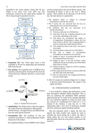 14 Payal Patel, Kruti Shah, Khushbu Shah
algorithm in the world, despite claims that the key
length is too short. Ever since DES was first
announced, controversy has raged about whether 56
bits is long enough to guarantee security.
Figure 2: DES Algorithm [7]
1. Expansion (E): The 32-bit input word is first
expanded to 48 bits by duplicating and reordering
half of the bits.[4]
2. Key mixing: The expanded word is XORed with a
round key constructed by selecting 48 bits from the
56-bit secret key, different selection is used in each
round.
Figure 3: Modified DES Algorithm
3. Substitution: The 48-bit result is split into eight 6-
bit words which are substituted in eight parallel
6x4-bit S-boxes. All eight S-boxes are different but
have the same special structure.
4. Permutation (P): The resulting 32 bits are
reordered according to a fixed permutation before
being sent to the output.
The modified R Block is then XORED with L Block
and the resultant fed to the next R Block register. The
unmodified R Block is fed to the next L Block
register. With another 56 bit derivative of the 64 bit
key, the same process is repeated.[2]
1. The plaintext block is subject to an Initial
Permutation to shift the bits around.
2. The 8 parity bits are removed from the key by
subjecting the key to its Key Permutation.
3. The plaintext and key are processed in 16
rounds consisting of:
3.1. The key is split into two 28-bit halves.
3.2. Each half of the key is shifted (rotated) by one
or two bits, depending on the round.
3.3. The halves are recombined and subject to
a Compression Permutation to reduce the key
from 56 bits to 48 bits. This Compressed Key is
used to encrypt this round's plaintext block.
3.4. The rotated key halves from step 2 are used in
next round.
3.5. The data block is split into two 32-bit halves.
3.6. One half is subject to an Expansion
Permutation to increase its size to 48 bits.
3.7. Output of step 6 is exclusive-OR with the 48-
bit compressed key from step 3.
3.8. Output of step 7 is fed into an S-box, which
substitutes key bits and reduces the 48-bit block
back down to 32-bits.
3.9. Output of step 8 is subject to a P-box to permute
(scramble) the bits.
3.10.The output from the P-box is exclusive-OR with
the other half of the data block.
3.11.The two data halves are swapped and become
the next round's input.
4.After 16 rounds, the resultant chipper text is subject
to Reverse Initial Permutation. The output is the
cipher text block.
III. ENHANCED DES ALGORITHM
A new method to enhance the performance of the
Data Encryption Standard (DES) algorithm. This is
done by replacing the predefined XOR operation
applied during the 16 round of the standard algorithm
by a new operation depends on using two keys, each
key consists of a combination of 4 states (0, 1, 2, 3)
instead of the ordinary 2 state key (0, 1). This
replacement adds a new level of protection strength
and more robustness against breaking methods.
The new operation needs 3 inputs, the first one
specify the table number that should be used to
calculate the result among the 4 tables, the other 2
inputs define the row and column number in the
specified table where the cross point of them gives the
result.[3]
www.ijorcs.org
 