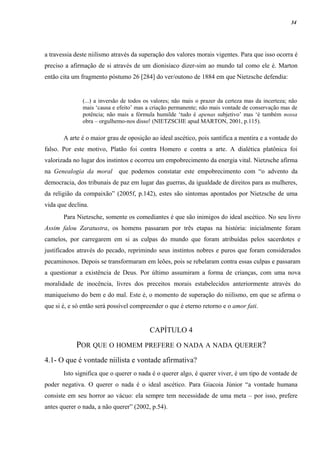 34




a travessia deste niilismo através da superação dos valores morais vigentes. Para que isso ocorra é
preciso a afirmação de si através de um dionisíaco dizer-sim ao mundo tal como ele é. Marton
então cita um fragmento póstumo 26 [284] do ver/outono de 1884 em que Nietzsche defendia:


               (...) a inversão de todos os valores; não mais o prazer da certeza mas da incerteza; não
               mais ‘causa e efeito’ mas a criação permanente; não mais vontade de conservação mas de
               potência; não mais a fórmula humilde ‘tudo é apenas subjetivo’ mas ‘é também nossa
               obra – orgulhemo-nos disso! (NIETZSCHE apud MARTON, 2001, p.115).

       A arte é o maior grau de oposição ao ideal ascético, pois santifica a mentira e a vontade do
falso. Por este motivo, Platão foi contra Homero e contra a arte. A dialética platônica foi
valorizada no lugar dos instintos e ocorreu um empobrecimento da energia vital. Nietzsche afirma
na Genealogia da moral       que podemos constatar este empobrecimento com “o advento da
democracia, dos tribunais de paz em lugar das guerras, da igualdade de direitos para as mulheres,
da religião da compaixão” (2005f, p.142), estes são sintomas apontados por Nietzsche de uma
vida que declina.
       Para Nietzsche, somente os comediantes é que são inimigos do ideal ascético. No seu livro
Assim falou Zaratustra, os homens passaram por três etapas na história: inicialmente foram
camelos, por carregarem em si as culpas do mundo que foram atribuídas pelos sacerdotes e
justificados através do pecado, reprimindo seus instintos nobres e puros que foram considerados
pecaminosos. Depois se transformaram em leões, pois se rebelaram contra essas culpas e passaram
a questionar a existência de Deus. Por último assumiram a forma de crianças, com uma nova
moralidade de inocência, livres dos preceitos morais estabelecidos anteriormente através do
maniqueísmo do bem e do mal. Este é, o momento de superação do niilismo, em que se afirma o
que si é, e só então será possível compreender o que é eterno retorno e o amor fati.


                                          CAPÍTULO 4

            POR QUE O HOMEM PREFERE O NADA A NADA QUERER?
4.1- O que é vontade niilista e vontade afirmativa?
       Isto significa que o querer o nada é o querer algo, é querer viver, é um tipo de vontade de
poder negativa. O querer o nada é o ideal ascético. Para Giacoia Júnior “a vontade humana
consiste em seu horror ao vácuo: ela sempre tem necessidade de uma meta – por isso, prefere
antes querer o nada, a não querer” (2002, p.54).
 