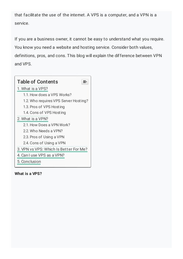 that facilitate the use of the internet. A VPS is a computer, and a VPN is a
service.
If you are a business owner, it cannot be easy to understand what you require.
You know you need a website and hosting service. Consider both values,
definitions, pros, and cons. This blog will explain the difference between VPN
and VPS.
What is a VPS?
Table of Contents
1. What is a VPS?
1.1. How does a VPS Works?
1.2. Who requires VPS Server Hosting?
1.3. Pros of VPS Hosting
1.4. Cons of VPS Hosting
2. What is a VPN?
2.1. How Does a VPN Work?
2.2. Who Needs a VPN?
2.3. Pros of Using a VPN
2.4. Cons of Using a VPN
3. VPN vs VPS: Which Is Better For Me?
4. Can I use VPS as a VPN?
5. Conclusion

 