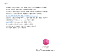 참조
• 5G를 활용한 미디어 콘텐츠 산업 활성화 방안 연구 (한국방송통신전파진흥원)
• 5G시대, 실감산업 육성 방안 연구(소프트웨어 정책연구소)
• 5G시대 선도를 위한 실감콘텐츠산업 활성화 전략(‘19~’23)(과학기술정보통신부)
• 메타버스_포스트 인터넷시대의 게임체인저가 될까?(IBK 경제브리프)
• 성공하는 메타버스의 3가지 조건 : 네이버 포스트 (naver.com)
• [메타버스 시대⑤]전문가들 "메타버스 ＇반짝 유행' 우려…킬러 콘텐츠 확보해야“
• [메가트렌드] ‘메타버스’, VRㆍAVㆍMR과 무엇이 다를까?
• BLT칼럼메타버스(Metaverse)는 새로운 것인가?
• 페이스북도 메타버스 탄다.. 5년내 사업 중심축 대전환
• 메타버스가 NFT·
암호화폐 살린다…“가치 상승의 훌륭한 수단”
• 게임의 진화: 콘텐츠를 넘어 플랫폼으로
http://www.polyart.co.kr
 