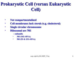 Prokaryotic Cell (versus Eukaryotic Cell) Not compartmentalized  Cell membranes lack sterols (e.g. cholesterol) Single circular chromosome Ribosomal are 70S  - subunits  30S (16S rRNA)  50S (5S & 23S rRNA) 