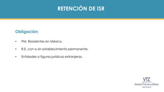 RETENCIÓN DE ISR
Obligación:
• PM. Residentes en México.
• R.E. con o sin establecimiento permanente.
• Entidades o figuras jurídicas extranjeras.
 