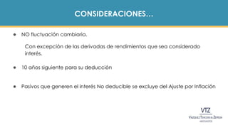 CONSIDERACIONES…
● NO fluctuación cambiaria.
Con excepción de las derivadas de rendimientos que sea considerado
interés.
● 10 años siguiente para su deducción
● Pasivos que generen el interés No deducible se excluye del Ajuste por Inflación
 