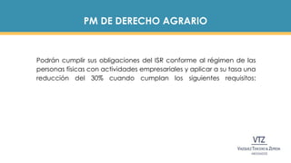 PM DE DERECHO AGRARIO
Podrán cumplir sus obligaciones del ISR conforme al régimen de las
personas físicas con actividades empresariales y aplicar a su tasa una
reducción del 30% cuando cumplan los siguientes requisitos:
 