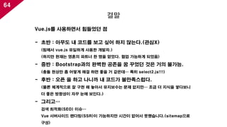 64
결말
Vue.js를 사용하면서 힘들었던 점
- 초반 : 아무도 내 코드를 보고 싶어 하지 않는다.(관심X)
(팀에서 vue.js 유일하게 사용한 개발자.)
(하지만 현재는 영혼의 파트너 한 명을 얻었다. 협업 가능하게 되었음)
- 중반 : Bootstrap과의 완벽한 공존을 꿈 꾸었던 것은 거의 불가능.
(충돌 현상만 좀 어떻게 해결 하면 좋을 거 같은데… 특히 select2.js!!!)
- 후반 : 오픈 을 하고 나니까 내 코드가 불만족스럽다.
(물론 체계적으로 잘 구현 해 놓아서 유지보수는 문제 없지만… 조금 더 지식을 쌓다보니
더 좋은 방향성이 자꾸 눈에 보인다.)
- 그리고…
검색 최적화(SEO) 이슈…
Vue 서버사이드 렌더링(SSR)이 가능하지만 시간이 없어서 못했습니다.(sitemap으로
구성)
 