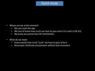 Quick recap




• Where are we at the moment:
   • We can crash the app
   • We sort of know how much we have to pass onto it to crash it (5k A’s)
   • We know we control the EIP! (41414141)

• What do we need:
   • Know exactly how much “junk” we have to pass onto it
   • Get proper shellcode and pointers without bad characters
 
