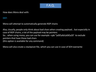 F.A.Q.
How does Mona deal with:

DEP:

Mona will attempt to automatically generate ROP chains

Also, Usually, people only think about bad chars when creating payload… but especially in
case of ROP chains, a lot of the payload may be pointers
So… when using mona, you can use for example –cpb ‘x00x0ax0dx20’ to exclude
pointers that have those bad chars
(this option is available for any command)

Mona will also create a stackpivot file, which you can use in case of SEH overwrite
 