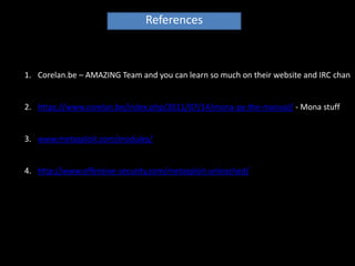 References



1. Corelan.be – AMAZING Team and you can learn so much on their website and IRC chan


2. https://www.corelan.be/index.php/2011/07/14/mona-py-the-manual/ - Mona stuff


3. www.metasploit.com/modules/


4. http://www.offensive-security.com/metasploit-unleashed/
 