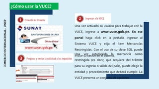 COMERCIOINTERNACIONAL-UNCP ¿Cómo usar la VUCE?
Una vez activado su usuario para trabajar con la
VUCE, ingrese a www.vuce.gob.pe. En ese
portal haga click en la pestaña Ingresar al
Sistema VUCE y elija el ítem Mercancías
Restringidas. Con el uso de su clave SOL puede
iniciar su sesión en el sistema.Una vez establecida la mercancía como
restringida (es decir, que requiere del trámite
para su ingreso o salida del país), puede elegir la
entidad y procedimiento que deberá cumplir. La
VUCE presenta un conjunto de opciones
 
