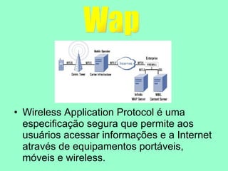 Wireless Application Protocol é uma especificação segura que permite aos usuários acessar informações e a Internet através de equipamentos portáveis, móveis e wireless. Wap 