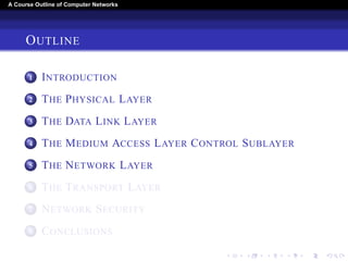 A Course Outline About Computer Networks 
OUTLINE 
1 INTRODUCTION 
2 THE PHYSICAL LAYER 
3 THE DATA LINK LAYER 
4 THE MEDIUM ACCESS LAYER CONTROL SUBLAYER 
5 THE NETWORK LAYER 
6 THE TRANSPORT LAYER 
7 THE APPLICATION LAYER 
8 NETWORK SECURITY 
9 CONCLUSIONS 
 