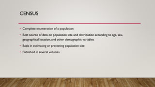 CENSUS
• Complete enumeration of a population
• Best source of data on population size and distribution according to age, sex,
geographical location, and other demographic variables
• Basis in estimating or projecting population size
• Published in several volumes
 