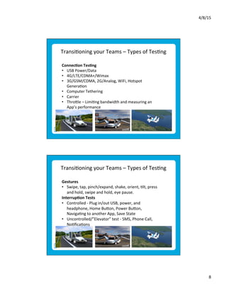 4/8/15	
  
8	
  
Transi9oning	
  your	
  Teams	
  –	
  Types	
  of	
  Tes9ng	
  
Connec*on	
  Tes*ng	
  	
  
•  USB	
  Power/Data	
  	
  
•  4G/LTE/CDMA+/Wimax	
  
•  3G/GSM/CDMA,	
  2G/Analog,	
  WiFi,	
  Hotspot	
  
Genera9on	
  
•  Computer	
  Tethering	
  
•  Carrier	
  	
  
•  Throele	
  –	
  Limi9ng	
  bandwidth	
  and	
  measuring	
  an	
  
App’s	
  performance	
  
	
  
Transi9oning	
  your	
  Teams	
  –	
  Types	
  of	
  Tes9ng	
  
Gestures	
  	
  
•  Swipe,	
  tap,	
  pinch/expand,	
  shake,	
  orient,	
  9lt,	
  press	
  
and	
  hold,	
  swipe	
  and	
  hold,	
  eye	
  pause.	
  
Interrup*on	
  Tests	
  	
  	
  
•  Controlled	
  -­‐	
  Plug	
  in/out	
  USB,	
  power,	
  and	
  
headphone,	
  Home	
  Bueon,	
  Power	
  Bueon,	
  
Naviga9ng	
  to	
  another	
  App,	
  Save	
  State	
  
•  Uncontrolled/”Elevator”	
  test	
  -­‐	
  SMS,	
  Phone	
  Call,	
  
No9ﬁca9ons	
  	
  
	
  
 