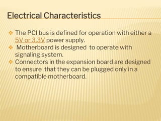 Electrical Characteristics
❖ The PCI bus is defined for operation with either a
5V or 3.3V power supply.
❖ Motherboard is designed to operate with
signaling system.
❖ Connectors in the expansion board are designed
to ensure that they can be plugged only in a
compatible motherboard.
 