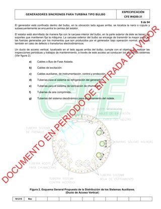 GENERADORES SINCRONOS PARA TURBINA TIPO BULBO
ESPECIFICACIÓN
CFE W4200-31
9 de 94
161215 Rev
El generador está confinado dentro del bulbo, en la ubicación lado aguas arriba, se localiza la nariz o cúpula y
subsecuentemente se encuentra la camisa del estator.
El estator está atornillado de manera fija con la carcasa interior del bulbo, en la parte exterior de éste se tienen los
soportes que mantienen fija la máquina. La carcasa exterior del bulbo se encarga de transmitir la mayor parte de
las fuerzas generadas por los momentos que son producidos por el generador bajo operación normal, así como
también en caso de defecto o transitorios electrodinámicos.
Un ducto de acceso vertical, localizado en el lado aguas arriba del bulbo, cumple con el objetivo de realizar las
inspecciones periódicas y trabajos de mantenimiento, a través de este acceso se conducen los siguientes sistemas
(Ver figura 2).
a) Cables o Bus de Fase Aislada.
b) Cables de excitación.
c) Cables auxiliares, de instrumentación, control y protección.
d) Tuberías para el sistema de refrigeración del generador.
e) Tuberías para el sistema de lubricación de chumacera.
f) Tuberías de aire comprimido.
g) Tuberías del sistema oleodinámico para accionamiento del rodete.
Figura 2. Esquema General Propuesto de la Distribución de los Sistemas Auxiliares.
(Ducto de Acceso Vertical)
D
O
C
U
M
EN
TO
EN
PER
IO
D
O
D
E
EN
TR
AD
A
EN
VIG
O
R
 
