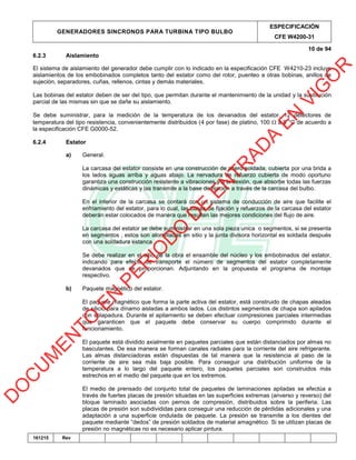GENERADORES SINCRONOS PARA TURBINA TIPO BULBO
ESPECIFICACIÓN
CFE W4200-31
10 de 94
161215 Rev
6.2.3 Aislamiento
El sistema de aislamiento del generador debe cumplir con lo indicado en la especificación CFE W4210-23 incluye
aislamientos de los embobinados completos tanto del estator como del rotor, puenteo a otras bobinas, anillos de
sujeción, separadores, cuñas, rellenos, cintas y demás materiales.
Las bobinas del estator deben de ser del tipo, que permitan durante el mantenimiento de la unidad y la sustitución
parcial de las mismas sin que se dañe su aislamiento.
Se debe suministrar, para la medición de la temperatura de los devanados del estator, 12 detectores de
temperatura del tipo resistencia, convenientemente distribuidos (4 por fase) de platino, 100  a 0 °C de acuerdo a
la especificación CFE G0000-52.
6.2.4 Estator
a) General.
La carcasa del estator consiste en una construcción de acero soldada, cubierta por una brida a
los lados aguas arriba y aguas abajo. La nervadura de refuerzo cubierta de modo oportuno
garantiza una construcción resistente a vibraciones y a la flexión, que absorbe todas las fuerzas
dinámicas y estáticas y las transmite a la base de fijación a través de la carcasa del bulbo.
En el interior de la carcasa se contará con un sistema de conducción de aire que facilite el
enfriamiento del estator, para lo cual, las bases de fijación y refuerzos de la carcasa del estator
deberán estar colocados de manera que resulten las mejores condiciones del flujo de aire.
La carcasa del estator se debe suministrar en una sola pieza unica o segmentos, si se presenta
en segmentos , estos son atornilladas en sitio y la junta divisora horizontal es soldada después
con una soldadura estanca.
Se debe realizar en el sitio de la obra el ensamble del núcleo y los embobinados del estator,
indicando para efecto de transporte el número de segmentos del estator completamente
devanados que se proporcionan. Adjuntando en la propuesta el programa de montaje
respectivo.
b) Paquete magnético del estator.
El paquete magnético que forma la parte activa del estator, está construido de chapas aleadas
de silicio para dínamo aisladas a ambos lados. Los distintos segmentos de chapa son apilados
con solapadura. Durante el apilamiento se deben efectuar compresiones parciales intermedias
que garanticen que el paquete debe conservar su cuerpo comprimido durante el
funcionamiento.
El paquete está dividido axialmente en paquetes parciales que están distanciados por almas no
basculantes. De esa manera se forman canales radiales para la corriente del aire refrigerante.
Las almas distanciadoras están dispuestas de tal manera que la resistencia al paso de la
corriente de aire sea más baja posible. Para conseguir una distribución uniforme de la
temperatura a lo largo del paquete entero, los paquetes parciales son construidos más
estrechos en el medio del paquete que en los extremos.
El medio de prensado del conjunto total de paquetes de laminaciones apiladas se efectúa a
través de fuertes placas de presión situadas en las superficies extremas (anverso y reverso) del
bloque laminado asociadas con pernos de compresión, distribuidos sobre la periferia. Las
placas de presión son subdivididas para conseguir una reducción de pérdidas adicionales y una
adaptación a una superficie ondulada de paquete. La presión se transmite a los dientes del
paquete mediante “dedos” de presión soldados de material amagnético. Si se utilizan placas de
presión no magnéticas no es necesario aplicar pintura.
D
O
C
U
M
EN
TO
EN
PER
IO
D
O
D
E
EN
TR
AD
A
EN
VIG
O
R
 