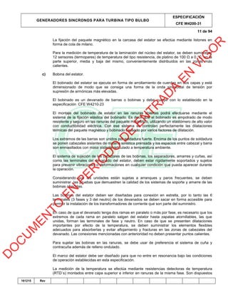 GENERADORES SINCRONOS PARA TURBINA TIPO BULBO
ESPECIFICACIÓN
CFE W4200-31
11 de 94
161215 Rev
La fijación del paquete magnético en la carcasa del estator se efectúa mediante listones en
forma de cola de milano.
Para la medición de temperatura de la laminación del núcleo del estator, se deben suministrar
12 sensores (termopares) de temperatura del tipo resistencia, de platino de 100 Ω a 0 °C, en la
parte superior, media y baja del mismo, convenientemente distribuidos en las zonas más
calientes.
c) Bobina del estator.
El bobinado del estator se ejecuta en forma de arrollamiento de cuerdas en dos capas y está
dimensionado de modo que se consiga una forma de la onda sinusoidal de tensión por
supresión de armónicas más elevadas.
El bobinado es un devanado de barras o bobinas y debe cumplr con lo establecido en la
especificación CFE W4210‐23
El montaje del bobinado de estator en las ranuras abiertas podrá efectuarse mediante el
sistema de la fijación elástica del bobinado. Es decir que el bobinado es empotrado de modo
resistente y seguro en las ranuras del paquete magnético, utilizando un elastómero de alto valor
con conductibilidad eléctrica. Con ese sistema se controlan perfectamente las dilataciones
térmicas del paquete magnético y bobinado causado por varios factores de dilatación.
Los extremos de las barras son unidos por soldadura fuerte. Encima de los puntos de soldadura
se ponen cabezales aislantes de materia sintética prensada y los espacios entre cabezal y barra
son enmasillados con masa aislante reticulado a temperatura ambiente.
El sistema de sujeción de los cabezales de las bobinas, los separadores, amarres y cuñas, así
como las terminales del devanado del estator, deben estar rígidamente soportados y sujetos
para prevenir vibraciones o deformaciones en cualquier condición que pueda aparecer durante
la operación.
Considerando que las unidades están sujetas a arranques y paros frecuentes, se deben
suministrar las pruebas que demuestren la calidad de los sistemas de soporte y amarre de las
bobinas ofrecidas.
Las bobinas del estator deben ser diseñadas para conexión en estrella, por lo tanto las 6
terminales (3 fases y 3 del neutro) de los devanados se deben sacar en forma accesible para
permitir la instalación de los transformadores de corriente que son parte del suministro.
En caso de que el devanado tenga dos ramas en paralelo o más por fase, es necesario que los
extremos de cada rama en paralelo salgan del estator hasta zapatas atornillables, las que
unidas, forman las terminales de fase y neutro. En caso de que se presenten dilataciones
importantes por efecto de la temperatura, se deben suministrar los elementos flexibles
adecuados para absorberlas y evitar aflojamiento y fracturas en las zonas de cabezales del
devanado. Las conexiones mencionadas con anterioridad no deben presentar puntos calientes.
Para sujetar las bobinas en las ranuras, se debe usar de preferencia el sistema de cuña y
contracuña además de relleno ondulado.
El marco del estator debe ser diseñado para que no entre en resonancia bajo las condiciones
de operación establecidas en esta especificación.
La medición de la temperatura se efectúa mediante resistencias detectoras de temperatura
(RTD´s) montados entre capa superior e inferior en ranuras de la misma fase. Son dispuestos
D
O
C
U
M
EN
TO
EN
PER
IO
D
O
D
E
EN
TR
AD
A
EN
VIG
O
R
 