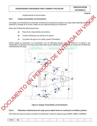 GENERADORES SINCRONOS PARA TURBINA TIPO BULBO
ESPECIFICACIÓN
CFE W4200-31
12 de 94
161215 Rev
simétricamente en las tres fases.
6.2.5 Cargas transmitidas a la Cimentación
Las cargas a la cimentación se transmiten a través de la carcasa de la turbina, las cuales están definidas durante la
operación y montaje de la misma y deben de ser proporcionadas por el fabricante.
Datos que el fabricante debe proporcionar:
a) Peso de los componentes de la turbina.
b) Fuerzas hidráulicas que actúan en la turbina.
c) La presión del agua en la unidad, presión hidrostática.
Dichas cargas se transmiten a la cimentación, con los diferentes apoyos como se indican en la figura 3, las
magnitudes y la aplicación de cada una de ellas deben de ser definido por el fabricante en función de las diferentes
combinaciones de carga.
Figura 3. Cargas Transmitidas a la Cimentación
6.2.5.1. Diferentes combinaciones de carga que se deben tomar en cuenta para el análisis y diseño:
Para todos los casos se deben considerar los diferentes niveles de carga de agua (NAMO, NAME y NAMINO):
D
O
C
U
M
EN
TO
EN
PER
IO
D
O
D
E
EN
TR
AD
A
EN
VIG
O
R
 