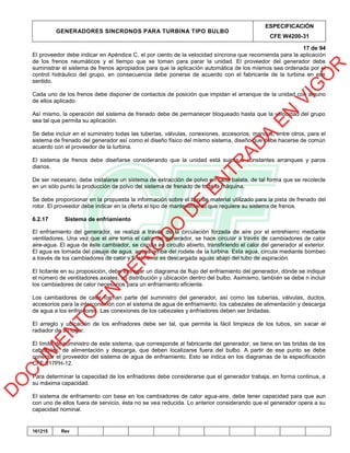 GENERADORES SINCRONOS PARA TURBINA TIPO BULBO
ESPECIFICACIÓN
CFE W4200-31
17 de 94
161215 Rev
El proveedor debe indicar en Apéndice C, el por ciento de la velocidad síncrona que recomienda para la aplicación
de los frenos neumáticos y el tiempo que se toman para parar la unidad. El proveedor del generador debe
suministrar el sistema de frenos apropiados para que la aplicación automática de los mismos sea ordenada por el
control hidráulico del grupo, en consecuencia debe ponerse de acuerdo con el fabricante de la turbina en ese
sentido.
Cada uno de los frenos debe disponer de contactos de posición que impidan el arranque de la unidad con alguno
de ellos aplicado.
Así mismo, la operación del sistema de frenado debe de permanecer bloqueado hasta que la velocidad del grupo
sea tal que permita su aplicación.
Se debe incluir en el suministro todas las tuberías, válvulas, conexiones, accesorios, mandos, entre otros, para el
sistema de frenado del generador así como el diseño físico del mismo sistema, diseño que debe hacerse de común
acuerdo con el proveedor de la turbina.
El sistema de frenos debe diseñarse considerando que la unidad está sujeta a constantes arranques y paros
diarios.
De ser necesario, debe instalarse un sistema de extracción de polvo en cada balata, de tal forma que se recolecte
en un sólo punto la producción de polvo del sistema de frenado de toda la máquina.
Se debe proporcionar en la propuesta la información sobre el tipo de material utilizado para la pista de frenado del
rotor. El proveedor debe indicar en la oferta el tipo de mantenimiento que requiere su sistema de frenos.
6.2.17 Sistema de enfriamiento
El enfriamiento del generador, se realiza a través de la circulación forzada de aire por el entrehierro mediante
ventiladores. Una vez que el aire toma el calor del generador, se hace circular a través de cambiadores de calor
aire-agua. El agua de éste cambiador, se circula en circuito abierto, transfiriendo el calor del generador al exterior.
El agua es tomada del pasaje de agua, aguas arriba del rodete de la turbina. Esta agua, circula mediante bombeo
a través de los cambiadores de calor y finalmente es descargada aguas abajo del tubo de aspiración.
El licitante en su proposición, debe entregar un diagrama de flujo del enfriamiento del generador, dónde se indique
el número de ventiladores axiales, su distribución y ubicación dentro del bulbo. Asimismo, también se debe n incluir
los cambiadores de calor necesarios para un enfriamiento eficiente.
Los cambaidores de calor forman parte del suministro del generador, así como las tuberías, válvulas, ductos,
accesorios para la interconexión con el sistema de agua de enfriamiento, los cabezales de alimentación y descarga
de agua a los enfriadores. Las conexiones de los cabezales y enfriadores deben ser bridadas.
El arreglo y ubicación de los enfriadores debe ser tal, que permita la fácil limpieza de los tubos, sin sacar el
radiador de su lugar.
El límite de suministro de este sistema, que corresponde al fabricante del generador, se tiene en las bridas de los
cabezales, de alimentación y descarga, que deben localizarse fuera del bulbo. A partir de ese punto se debe
conectar el proveedor del sistema de agua de enfriamiento. Esto se indica en los diagramas de la especificación
CFE 017PH-12.
Para determinar la capacidad de los enfriadores debe considerarse que el generador trabaja, en forma continua, a
su máxima capacidad.
El sistema de enfriamento con base en los cambiadores de calor agua-aire, debe tener capacidad para que aun
con uno de ellos fuera de servicio, ésta no se vea reducida. Lo anterior considerando que el generador opera a su
capacidad nominal.
D
O
C
U
M
EN
TO
EN
PER
IO
D
O
D
E
EN
TR
AD
A
EN
VIG
O
R
 