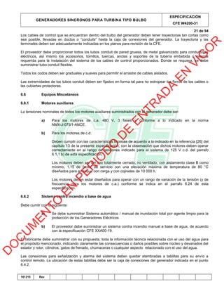 GENERADORES SINCRONOS PARA TURBINA TIPO BULBO
ESPECIFICACIÓN
CFE W4200-31
21 de 94
161215 Rev
Los cables de control que se encuentran dentro del bulbo del generador deben tener trayectorias tan cortas como
sea posible, llevadas en ductos o “conduits” hasta la caja de conexiones del generador. La trayectoria y las
terminales deben ser adecuadamente indicadas en los planos para revisión de la CFE.
El proveedor debe proporcionar todos los tubos conduit de pared gruesa, de metal galvanizado para conductores
eléctricos, así mismo los accesorios, tornillos, tuercas, anclas y soportes de la tubería embebida o externa
requerida para la instalación del sistema de los cables de control proporcionados. Donde se requiera, se debe
suministrar tubo conduit flexible.
Todos los codos deben ser graduales y suaves para permitir el arrastre de cables aislados.
Las extremidades de los tubos conduit deben ser fijados en forma tal para no estropear los forros de los cables o
las cubiertas protectoras.
6.6 Equipos Misceláneos
6.6.1 Motores auxiliares
La tensiones nominales de todos los motores auxiliares suministrados con el generador debe ser:
a) Para los motores de c.a. 480 V, 3 fases y conforme a lo indicado en la norma
NMX-J-075/1-ANCE.
b) Para los motores de c.d.
Deben cumplir con las características técnicas de acuerdo a lo indicado en la referencia [26] del
capítulo 13 de la presente especificación, con la observación que dichos motores deben operar
correctamente en el rango de tensiones indicado para el sistema de 125 V c.d. del parrafo
6.1.1 b) de esta especificación.
Los motores deben ser del tipo totalmente cerrado, no ventilado, con aislamiento clase B como
mínimo, 1.15 de factor de servicio con una elevación máxima de temperatura de 80 °C
diseñados para arranque con carga y con cojinetes de 10 000 h.
Los motores deben estar diseñados para operar con un rango de variación de la tensión (y de
frecuencia para los motores de c.a.) conforme se indica en el parrafo 6.24 de esta
especificación.
6.6.2 Sistema contra incendio a base de agua
Debe cumlir con lo siguiente:
a) Se debe suministrar Sistema automático / manual de inundación total por agente limpio para la
protección de los Generadores Eléctricos
b) El proveedor debe suministrar un sistema contra incendio manual a base de agua, de acuerdo
con la especificación CFE XXA00-19.
El fabricante debe suministrar con su propuesta, toda la información técnica relacionada con el uso del agua para
el propósito mencionado, indicando claramente las consecuencias o daños posibles sobre núcleo y devanados del
estator y rotor, cilindros, gatos de frenado, chumaceras o cualquier aspecto relacionado con el uso del agua.
Las conexiones para señalización y alarma del sistema deben quedar alambradas a tablillas para su envío a
control remoto. La ubicación de estas tablillas debe ser la caja de conexiones del generador indicada en el punto
6.4.2.
D
O
C
U
M
EN
TO
EN
PER
IO
D
O
D
E
EN
TR
AD
A
EN
VIG
O
R
 