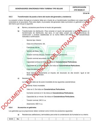 GENERADORES SINCRONOS PARA TURBINA TIPO BULBO
ESPECIFICACIÓN
CFE W4200-31
22 de 94
161215 Rev
6.6.3 Transformador de puesta a tierra del neutro del generador y resistencia
La conexión a tierra, formada en el exterior debe ser a través de un transformador monofásico con carga resistiva
conectada en el secundario. Para este objeto, el proveedor del generador debe suministrar un gabinete a la salida
del mismo que incluya lo siguiente:
a) Barras y accesorios para formar el neutro del generador.
b) Transformador de distribución. Para conectar el neutro del generador a tierra se requiere un
transformador de distribución, tipo seco, el cual debe cumplir con las características de
construcción y pruebas establecidas en la norma NMX-J-351-ANCE, y las características
indicadas a continuación:
- Servicio tipo: Interior.
- Clase de enfriamiento: AA.
- Frecuencia: 60 Hz.
- Número de fases: Una.
- Tensión nominal primaria: Tensión nominal de generación.
- Tensión nominal secundaria: 240 V c.a.
- Capacidad continua en kVA: Se indica en Características Particulares.
- Capacidad de un minuto en kVA: Se indica en Características Particulares.
- Clase de aislamiento: H.
- Nivel básico de aislamiento al impulso del devanado de alta tensión: Igual al del
devanado del generador.
c) Resistencia.
La resistencia debe ser de acero inoxidable de las siguientes características:
- Material: Acero inoxidable.
- Valor en : Se indica en Características Particulares.
- Corriente nominal en A: Se indica en Características Particulares.
- Capacidad de un minuto: Se indica en Características Particulares.
- Tensión nominal: 240 V c.a.
- Aislamiento: 600 V c.a.
6.6.4 Accesorios en gabinetes
Los gabinetes que se proporcionan deben contener como mínimo los accesorios siguientes:
a) Resistencias calefactoras y termostatos para evitar la condensación de humedad en su interior.
D
O
C
U
M
EN
TO
EN
PER
IO
D
O
D
E
EN
TR
AD
A
EN
VIG
O
R
 