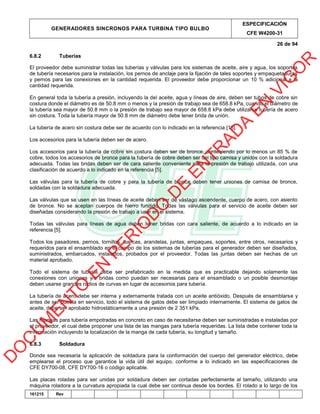 GENERADORES SINCRONOS PARA TURBINA TIPO BULBO
ESPECIFICACIÓN
CFE W4200-31
26 de 94
161215 Rev
6.8.2 Tuberías
El proveedor debe suministrar todas las tuberías y válvulas para los sistemas de aceite, aire y agua, los soportes
de tubería necesarios para la instalación, los pernos de anclaje para la fijación de tales soportes y empaquetaduras
y pernos para las conexiones en la cantidad requerida. El proveedor debe proporcionar un 10 % adicional a la
cantidad requerida.
En general toda la tubería a presión, incluyendo la del aceite, agua y líneas de aire, deben ser tubos de cobre sin
costura donde el diámetro es de 50.8 mm o menos y la presión de trabajo sea de 658.8 kPa, cuando el diámetro de
la tubería sea mayor de 50.8 mm o la presión de trabajo sea mayor de 658.8 kPa debe utilizarse tubería de acero
sin costura. Toda la tubería mayor de 50.8 mm de diámetro debe tener brida de unión.
La tubería de acero sin costura debe ser de acuerdo con lo indicado en la referencia [18].
Los accesorios para la tubería deben ser de acero.
Los accesorios para la tubería de cobre sin costura deben ser de bronce, conteniendo por lo menos un 85 % de
cobre, todos los accesorios de bronce para la tubería de cobre deben ser del tipo camisa y unidos con la soldadura
adecuada. Todas las bridas deben ser de cara saliente conveniente para la presión de trabajo utilizada, con una
clasificación de acuerdo a lo indicado en la referencia [5].
Las válvulas para la tubería de cobre y para la tubería de bronce deben tener uniones de camisa de bronce,
soldadas con la soldadura adecuada.
Las válvulas que se usen en las líneas de aceite deben ser de vástago ascendente, cuerpo de acero, con asiento
de bronce. No se aceptan cuerpos de hierro fundido. Todas las válvulas para el servicio de aceite deben ser
diseñadas considerando la presión de trabajo a usar en el sistema.
Todas las válvulas para líneas de agua deben tener bridas con cara saliente, de acuerdo a lo indicado en la
referencia [5].
Todos los pasadores, pernos, tornillos, tuercas, arandelas, juntas, empaques, soportes, entre otros, necesarios y
requeridos para el ensamblado en el campo de los sistemas de tuberías para el generador deben ser diseñados,
suministrados, embarcados, instalados, probados por el proveedor. Todas las juntas deben ser hechas de un
material aprobado.
Todo el sistema de tubería debe ser prefabricado en la medida que es practicable dejando solamente las
conexiones con uniones y/o bridas como puedan ser necesarias para el ensamblado o un posible desmontaje
deben usarse grandes radios de curvas en lugar de accesorios para tubería.
La tubería de acero debe ser interna y externamente tratada con un aceite antióxido. Después de ensamblarse y
antes de ser puesta en servicio, todo el sistema de gatos debe ser limpiado internamente. El sistema de gatos de
aceite, debe ser aprobado hidrostáticamente a una presión de 2 351 kPa.
Las mangas para tubería empotradas en concreto en caso de necesitarse deben ser suministradas e instaladas por
el proveedor, el cual debe proponer una lista de las mangas para tubería requeridas. La lista debe contener toda la
información incluyendo la localización de la manga de cada tubería, su longitud y tamaño.
6.8.3 Soldadura
Donde sea necesaria la aplicación de soldadura para la conformación del cuerpo del generador eléctrico, debe
emplearse el proceso que garantice la vida útil del equipo, conforme a lo indicado en las especificaciones de
CFE DY700-08, CFE DY700-16 o código aplicable.
Las placas roladas para ser unidas por soldadura deben ser cortadas perfectamente al tamaño, utilizando una
máquina roladora a la curvatura apropiada la cual debe ser continua desde los bordes. El rolado a lo largo de los
D
O
C
U
M
EN
TO
EN
PER
IO
D
O
D
E
EN
TR
AD
A
EN
VIG
O
R
 