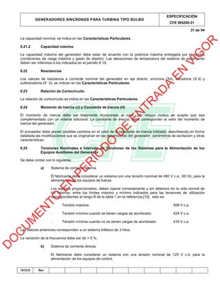 GENERADORES SINCRONOS PARA TURBINA TIPO BULBO
ESPECIFICACIÓN
CFE W4200-31
31 de 94
161215 Rev
La capacidad nominal, se indica en las Características Particulares.
6.21.2 Capacidad máxima
La capacidad máxima del generador debe estar de acuerdo con la potencia máxima entregada por la turbina
(condiciones de carga máxima y gasto de diseño). Las elevaciones de temperatura del sistema de aislamiento
deben ser inferiores a los indicados en el parrafo 6.19.
6.22 Reactancias
Los valores de reactancia a corriente nominal del generador en eje directo, síncrona (Xd), transitoria (X´d) y
subtransitoria (X´´d), se indican en las Características Particulares.
6.23 Relación de Cortocircuito
La relación de cortocircuito se indica en las Características Particulares.
6.24 Momento de Inercia (J) y Constante de Inercia (H)
El momento de inercia debe ser totalmente incorporado al rotor, por ningún motivo se acepta que sea
complementado con un volante adicional. La constante de inercia, debe corresponder al valor del momento de
inercia del generador.
El proveedor debe prever posibles cambios en el valor de la constante de inercia indicado, describiendo en forma
detallada las modificaciones que se originarían en las dimensiones del generador, parámetros de excitación y otras
características.
6.25 Tensiones Nominales e Intervalo de Tensiones de los Sistemas para la Alimentación de los
Equipos Auxiliares del Generador
Se debe contar con lo siguiente:
a) Sistema de corriente alterna.
El fabricante debe considerar un sistema con una tensión nominal de 480 V c.a., 60 Hz, para la
alimentación de los equipos de fuerza.
Los equipos proporcionados, deben operar correctamente y sin deterioro en la vida normal de
los mismos, entre los límites máximo y mínimo indicados para las tensiones de utilización
correspondientes al rango B de la tabla 1 en la referencia [10], esto es:
- Tensión máxima: 508 V c.a.
- Tensión mínima cuando se tienen cargas de alumbrado: 424 V c.a.
- Tensión mínima cuando no se tienen cargas de alumbrado: 416 V c.a.
Los valores anteriores corresponden a un sistema trifásico de 3 hilos.
La variación de la frecuencia debe ser de + 5 %.
b) Sistema de corriente directa.
El fabricante debe considerar un sistema con una tensión nominal de 125 V c.d. para la
alimentación de los equipos de control.
D
O
C
U
M
EN
TO
EN
PER
IO
D
O
D
E
EN
TR
AD
A
EN
VIG
O
R
 