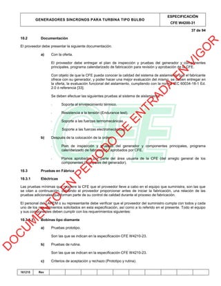 GENERADORES SINCRONOS PARA TURBINA TIPO BULBO
ESPECIFICACIÓN
CFE W4200-31
37 de 94
161215 Rev
10.2 Documentación
El proveedor debe presentar la siguiente documentación:
a) Con la oferta.
El proveedor debe entregar el plan de inspección y pruebas del generador y componentes
principales, programa calendarizado de fabricación para revisión y aprobación de la CFE.
Con objeto de que la CFE pueda conocer la calidad del sistema de aislamiento que el fabricante
ofrece con su generador, y poder hacer una mejor evaluación del mismo, se deben entregar en
la oferta, la evaluación funcional del aislamiento, cumpliendo con la norma IEC 60034-18-1 Ed.
2.0 ó referencia [33].
Se deben efectuar las siguientes pruebas al sistema de aislamiento:
- Soporte al envejecimiento térmico.
- Resistencia a la tensión (Endurance test).
- Soporte a las fuerzas termomecánicas.
- Soporte a las fuerzas electromecánicas.
b) Después de la colocación de la orden.
- Plan de inspección y pruebas del generador y componentes principales, programa
calendarizado de fabricación , aprobados por CFE.
- Planos aprobados por parte del área usuaria de la CFE (del arreglo general de los
componentes principales del generador).
10.3 Pruebas en Fábrica
10.3.1 Eléctricas
Las pruebas mínimas que requiere la CFE que el proveedor lleve a cabo en el equipo que suministra, son las que
se citan a continuación, debiendo el proveedor proporcionar antes de iniciar la fabricación, una relación de las
pruebas adicionales que forman parte de su control de calidad durante el proceso de fabricación.
El personal del LAPEM o su representante debe verificar que el proveedor del suministro cumpla con todos y cada
uno de los requerimientos solicitados en esta especificación, así como a lo referido en el presente. Todo el equipo
y sus componentes deben cumplir con los requerimientos siguientes:
10.3.1.1 Bobinas tipo diamante
a) Pruebas prototipo.
Son las que se indican en la especificación CFE W4210-23.
b) Pruebas de rutina.
Son las que se indican en la especificación CFE W4210-23.
c) Criterios de aceptación y rechazo (Prototipo y rutina).
D
O
C
U
M
EN
TO
EN
PER
IO
D
O
D
E
EN
TR
AD
A
EN
VIG
O
R
 