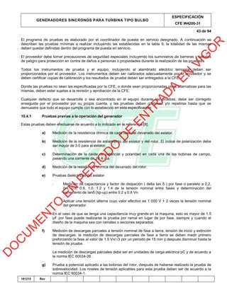 GENERADORES SINCRONOS PARA TURBINA TIPO BULBO
ESPECIFICACIÓN
CFE W4200-31
43 de 94
161215 Rev
El programa de pruebas es elaborado por el coordinador de puesta en servicio designado. A continuación se
describen las pruebas mínimas a realizar incluyendo las establecidas en la tabla 9, la totalidad de las mismas
deben quedar definidas dentro del programa de puesta en servicio.
El proveedor debe tomar precauciones de seguridad especiales incluyendo los suministros de barreras y señales
de peligro para protección en contra de daños a personas o propiedades durante la realización de las pruebas.
Todos los instrumentos de prueba y el equipo, incluyendo al alambrado eléctrico temporal deben ser
proporcionados por el proveedor. Los instrumentos deben ser calibrados adecuadamente por el proveedor y se
deben certificar copias de calibración y los resultados de prueba deben ser entregados a la CFE.
Donde las pruebas no sean las especificadas por la CFE, o donde sean proporcionadas otras alternativas para las
mismas, deben estar sujetas a la revisión y aprobación de la CFE.
Cualquier defecto que se desarrolle o sea encontrado en el equipo durante las pruebas, debe ser corregido
enseguida por el proveedor por su propia cuenta, y las pruebas deben continuar y/o repetirse hasta que se
demuestre que todo el equipo cumple con lo establecido en esta especificación.
10.4.1 Pruebas previas a la operación del generador
Estas pruebas deben efectuarse de acuerdo a lo indicado en la referencia [8].
a) Medición de la resistencia óhmica de cada fase del devanado del estator.
b) Medición de la resistencia de aislamiento del estator y del rotor. El índice de polarización debe
ser mayor de 3.0 para el estator.
c) Determinación de la caída de potencial y polaridad en cada una de las bobinas de campo,
pasando una corriente de 20 A c.a.
d) Medición de la resistencia óhmica del devanado del rotor.
e) Pruebas dieléctricas del estator.
- Medición de capacitancia y factor de disipación ( delta tan δ ) por fase o paralelo a 0.2,
0.4, 0.6, 0.8, 1.0, 1.2 y 1.4 de la tensión nominal entre fases y determinación del
incremento de tanδ (tip-up) entre 0.2 y 0.8 Vn.
- Aplicar una tensión alterna cuyo valor efectivo es 1 000 V + 2 veces la tensión nominal
del generador.
En el caso de que se tenga una capacitancia muy grande en la maquina, esto es mayor de 1.5
µF por fase puede realizarse la prueba por ramal en lugar de por fase, siempre y cuando el
diseño de la maquina sea con ramales o seciones separados.
f) Medición de descargas parciales a tensión nominal de fase a tierra, tensión de inicio y extinción
de descargas; la medición de descargas parciales de fase a tierra se deben medir primero
preforzando la fase al valor de 1.5 Vn/√3 por un periodo de 15 min y después disminuir hasta la
tensión de prueba.
La medición de descargas parciales debe ser en unidades de carga eléctrica pC y de acuerdo a
la norma IEC 60034-26 .
g) Prueba a potencial aplicado a las bobinas del rotor, después de haberse realizado la prueba de
sobrevelocidad. Los niveles de tensión aplicables para esta prueba deben ser de acuerdo a la
norma IEC 60034-1.
D
O
C
U
M
EN
TO
EN
PER
IO
D
O
D
E
EN
TR
AD
A
EN
VIG
O
R
 