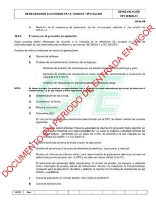 GENERADORES SINCRONOS PARA TURBINA TIPO BULBO
ESPECIFICACIÓN
CFE W4200-31
44 de 94
161215 Rev
h) Medición de la resistencia de aislamiento de las chumaceras. aisladas a una tensión de
500 V c.d.
10.4.2 Pruebas con el generador en operación
Estas pruebas deben efectuarse de acuerdo a lo indicado en la referencia [8], excepto la prueba de
sobrevelocidad, la cual debe realizarse conforme a las normas IEC 60034-1 e IEC 60034-3.
Pruebas de rutina a realizarse en todos los generadores:
a) Secuencia de fases.
b) Pruebas de comportamiento dinámico del turbogrupo.
- Medición de amplitud de vibraciones en los estados transitorios de arranque y paro.
- Medición de amplitud de vibraciones en vacío, excitación, sincronización e incremento de
carga de 0 % a 100 %,
- Amplitud de vibraciones en sobrevelocidad y rechazos de carga.
NOTA: Se deben entregar los registros correspondientes, con el propósito de tener antecedentes que sirvan de base para el
mantenimiento, y a su vez integrar la firma espectral de la máquina.
c) Determinación de las curvas.
d) Corriente en la flecha.
e) Balance de tensión.
f) Sobrevelocidad.
En uno de los generadores previamente seleccionado por la CFE, se deben realizar las pruebas
siguientes:
- Prueba de sobrevelocidad (máxima velocidad de diseño) El generador debe soportar sin
sufrir daño mecánico una sobrevelocidad de 1.2 veces la máxima velocidad nominal del
grupo turbina - generador por un lapso de 2 min, de acuerdo o lo que indicado en las
normas IEC 60034-1 e IEC 60034-3.
g) Determinación de la forma de onda y factor de desviación.
h) Análisis de armónicas y factores de interferencia telefónica, balanceado y residual.
i) Prueba de cortocircuito trifásico súbito, para determinación de parámetros eléctricos (el valor se
determinara previo acuerdo con la CFE y no debe ser menor del 50 % de Vn).
El fabricante del generador debe proporcionar el circuito de prueba, los equipos a utilizarse
como: interruptor de prueba, barras de cortocircuito, “shunts” no inductivos, la instrumentación
necesaria para la adquisición de datos y elaborar el reporte con los datos de reactancias en eje
directo y cuadratura.
j) Curva de saturación en circuito abierto, incluyendo el entrehierro.
k) Curva de cortocircuito.
D
O
C
U
M
EN
TO
EN
PER
IO
D
O
D
E
EN
TR
AD
A
EN
VIG
O
R
 