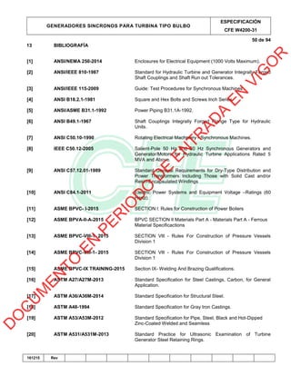 GENERADORES SINCRONOS PARA TURBINA TIPO BULBO
ESPECIFICACIÓN
CFE W4200-31
50 de 94
161215 Rev
13 BIBLIOGRAFÍA
[1] ANSI/NEMA 250-2014 Enclosures for Electrical Equipment (1000 Volts Maximum).
[2] ANSI/IEEE 810-1987 Standard for Hydraulic Turbine and Generator Integrally Forged
Shaft Couplings and Shaft Run out Tolerances.
[3] ANSI/IEEE 115-2009 Guide: Test Procedures for Synchronous Machines
[4] ANSI B18.2.1-1981 Square and Hex Bolts and Screws Inch Series
[5] ANSI/ASME B31.1-1992 Power Piping B31.1A-1992.
[6] ANSI B49.1-1967 Shaft Couplings Integrally Forged Flange Type for Hydraulic
Units.
[7] ANSI C50.10-1990 Rotating Electrical Machinery - Synchronous Machines.
[8] IEEE C50.12-2005 Salient-Pole 50 Hz and 60 Hz Synchronous Generators and
Generator/Motors for Hydraulic Turbine Applications Rated 5
MVA and Above.
[9] ANSI C57.12.01-1989 Standard General Requirements for Dry-Type Distribution and
Power Transformers Including Those with Solid Cast and/or
Resin-Encapsulated Windings
[10] ANSI C84.1-2011 Electric Power Systems and Equipment Voltage –Ratings (60
Hertz).
[11] ASME BPVC- I-2015 SECTlON l: Rules for Construction of Power Boilers
[12] ASME BPVA-II-A-2015 BPVC SECTlON lI Materials Part A - Materials Part A - Ferrous
Material Specificactions
[13] ASME BPVC-Vlll-1- 2015 SECTlON Vlll - Rules For Construction of Pressure Vessels
Division 1
[14] ASME BPVC-Vlll-1- 2015 SECTlON Vlll - Rules For Construction of Pressure Vessels
Division 1
[15] ASME BPVC-IX TRAINING-2015 Section IX- Welding And Brazing Qualifications.
[16] ASTM A27/A27M-2013 Standard Specification for Steel Castings, Carbon, for General
Application.
[17] ASTM A36/A36M-2014 Standard Specification for Structural Steel.
[18] ASTM A48-1994 Standard Specification for Gray Iron Castings.
[19] ASTM A53/A53M-2012 Standard Specification for Pipe, Steel, Black and Hot-Dipped
Zinc-Coated Welded and Seamless
[20] ASTM A531/A531M-2013 Standard Practice for Ultrasonic Examination of Turbine
Generator Steel Retaining Rings.
D
O
C
U
M
EN
TO
EN
PER
IO
D
O
D
E
EN
TR
AD
A
EN
VIG
O
R
 