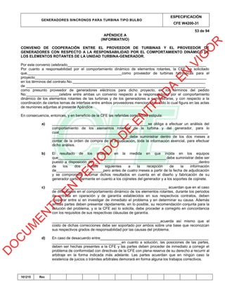 GENERADORES SINCRONOS PARA TURBINA TIPO BULBO
ESPECIFICACIÓN
CFE W4200-31
53 de 94
161215 Rev
APÉNDICE A
(INFORMATIVO)
CONVENIO DE COOPERACIÓN ENTRE EL PROVEEDOR DE TURBINAS Y EL PROVEEDOR DE
GENERADORES CON RESPECTO A LA RESPONSABILIDAD POR EL COMPORTAMIENTO DINÁMICO DE
LOS ELEMENTOS ROTANTES DE LA UNIDAD TURBINA-GENERADOR.
Por este convenio celebrado____________________________________________________________________
Por cuanto a responsabilidad por el comportamiento dinámico de elementos rotantes, la CFE ha solicitado
que,______________________________________________como proveedor de turbinas hidráulicas para el
proyecto____________________________________________________________________________________
en los términos del contrato No._________________________________________________________________
de ________________________________________________________________________________________
como presunto proveedor de generadores eléctricos para dicho proyecto, en los términos del pedido
No.________________celebre entre ambas un convenio respecto a la responsabilidad por el comportamiento
dinámico de los elementos rotantes de las turbinas y de los generadores a suministrarse, y con respecto a la
coordinación de ciertos temas de interfase entre ambos proveedores mencionados, todo lo cual figura en las actas
de reuniones adjuntas al presente Apéndice.
En consecuencia, entonces, y en beneficio de la CFE las referidas compañías estipula:
a) _______________________________________________se obliga a efectuar un análisis del
comportamiento de los elementos rotantes de la turbina y del generador, para lo
cual_________________________________________________________________________
______________________________________debe suministrar dentro de los dos meses a
contar de la orden de compra de la adjudicación, toda la información esencial, para efectuar
dicho análisis.
b) El resultado de los análisis, en la medida en que incida en los equipos
que_____________________________________________________debe suministrar debe ser
puesto a disposición de____________________________________________________dentro
de los dos meses siguientes a la recepción de la información
de_______________________pero antes de cuatro meses a partir de la fecha de adjudicación
y se compromete a tomar dichos resultados en cuenta en el diseño y fabricación de su
generador particularmente en cuanto a los cojinetes del generador y a los soportes de cojinete.
c) ________________________________________________________ acuerdan que en el caso
de dificultades en el comportamiento dinámico de los elementos rotantes, durante los periodos
de entrada en operación y de garantía establecidos en sus respectivos contratos, deben
cooperar entre sí en investigar de inmediato el problema y en determinar su causa. Además
ambas partes deben presentar rápidamente, en lo posible, su recomendación conjunta para la
solución del problema, y si la CFE así lo solicita, debe proceder a corregirlo en concordancia
con los requisitos de sus respectivas cláusulas de garantía.
_____________________________________________________acuerda así mismo que el
costo de dichas correcciones debe ser soportado por ambos sobre una base que reconozcan
sus respectivos grados de responsabilidad por las causas del problema.
d) En caso de desacuerdo entre_____________________________________________________
__________________________________en cuanto a solución; las posiciones de las partes,
deben ser hechas presentes a la CFE y las partes deben proceder de inmediato a corregir el
problema de conformidad con directivas de la CFE con plena reserva de su derecho a recurrir al
arbitraje en la forma indicada más adelante. Las partes acuerdan que en ningún caso la
existencia de juicios o trámites arbitrales demorará en forma alguna los trabajos correctivos.
D
O
C
U
M
EN
TO
EN
PER
IO
D
O
D
E
EN
TR
AD
A
EN
VIG
O
R
 