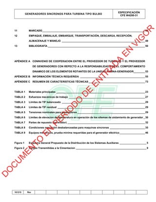 GENERADORES SINCRONOS PARA TURBINA TIPO BULBO
ESPECIFICACIÓN
CFE W4200-31
161215 Rev
11 MARCADO_________________________________________________________________________48
12 EMPAQUE, EMBALAJE, EMBARQUE, TRANSPORTACIÓN, DESCARGA, RECEPCIÓN,
ALMACENAJE Y MANEJO ___________________________________________________________49
13 BIBLIOGRAFÍA _____________________________________________________________________50
APÉNDICE A CONNVENIO DE COOPERACION ENTRE EL PROVEEDOR DE TURBINAS Y EL PROVEEDOR
DE GENERADORES CON REPECTO A LA RESPONSABILIDAD POR EL COMPORTAMIENTO
DINAMICO DE LOS ELEMENTOS ROTANTES DE LA UNIDAD TUBINA-GENERADOR________53
APÉNDICE B INFORMACIÓN TÉCNICA REQUERIDA ______________________________________________55
APÉNDIDE C RESUMEN DE CARACTERISTICAS TÉCNICAS ________________________________________73
TABLA 1 Materiales principales _______________________________________________________________23
TABLA 2 Esfuerzos mecánicos de trabajo ______________________________________________________27
TABLA 3 Límites de TIF balanceado ___________________________________________________________29
TABLA 4 Límites de TIF residual ______________________________________________________________29
TABLA 5 Tensiones nominales para generadores ________________________________________________29
TABLA 6 Limites de elevacíon de temperatura en operación de los sitemas de aislamiento de generador _30
TABLA 7 Partes de repuesto (generador) _______________________________________________________32
TABLA 8 Condiciones operación desbalanceadas para maquinas sincronas _________________________35
TABLA 9 Equipos mecanicos, prueba minima requeridas para el generador eléctrico__________________46
Figura 1 Esquema General Propuesto de la Distribución de los Sistemas Auxiliares ___________________ 5
Figura 2 Cargas Transmitidas a la Cimentacion __________________________________________________ 9
D
O
C
U
M
EN
TO
EN
PER
IO
D
O
D
E
EN
TR
AD
A
EN
VIG
O
R
 