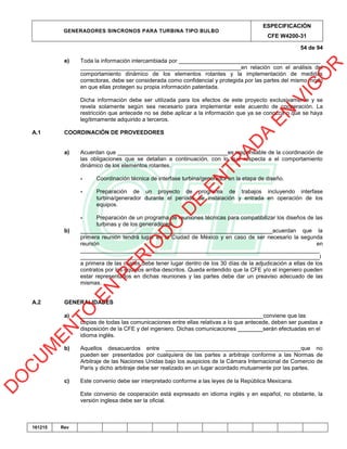 GENERADORES SINCRONOS PARA TURBINA TIPO BULBO
ESPECIFICACIÓN
CFE W4200-31
54 de 94
161215 Rev
e) Toda la información intercambiada por _____________________________________________
___________________________________________________en relación con el análisis del
comportamiento dinámico de los elementos rotantes y la implementación de medidas
correctoras, debe ser considerada como confidencial y protegida por las partes del mismo modo
en que ellas protegen su propia información patentada.
Dicha información debe ser utilizada para los efectos de este proyecto exclusivamente y se
revela solamente según sea necesario para implementar este acuerdo de cooperación. La
restricción que antecede no se debe aplicar a la información que ya se conozca o que se haya
legítimamente adquirido a terceros.
A.1 COORDINACIÓN DE PROVEEDORES
a) Acuerdan que ___________________________________es responsable de la coordinación de
las obligaciones que se detallan a continuación, con lo que respecta a el comportamiento
dinámico de los elementos rotantes.
- Coordinación técnica de interfase turbina/generador en la etapa de diseño.
- Preparación de un proyecto de programa de trabajos incluyendo interfase
turbina/generador durante el período de instalación y entrada en operación de los
equipos.
- Preparación de un programa de reuniones técnicas para compatibilizar los diseños de las
turbinas y de los generadores.
b) _____________________________________________________________acuerdan que la
primera reunión tendrá lugar en la Ciudad de México y en caso de ser necesario la segunda
reunión en
____________________________________________________________________________
____________________________________________________________________________l
a primera de las cuales debe tener lugar dentro de los 30 días de la adjudicación a ellas de los
contratos por los equipos arriba descritos. Queda entendido que la CFE y/o el ingeniero pueden
estar representados en dichas reuniones y las partes debe dar un preaviso adecuado de las
mismas.
A.2 GENERALIDADES
a) __________________________________________________________conviene que las
copias de todas las comunicaciones entre ellas relativas a lo que antecede, deben ser puestas a
disposición de la CFE y del ingeniero. Dichas comunicaciones ________serán efectuadas en el
idioma inglés.
b) Aquellos desacuerdos entre ___________________________________________que no
pueden ser presentados por cualquiera de las partes a arbitraje conforme a las Normas de
Arbitraje de las Naciones Unidas bajo los auspicios de la Cámara Internacional de Comercio de
París y dicho arbitraje debe ser realizado en un lugar acordado mutuamente por las partes.
c) Este convenio debe ser interpretado conforme a las leyes de la República Mexicana.
Este convenio de cooperación está expresado en idioma inglés y en español, no obstante, la
versión inglesa debe ser la oficial.
D
O
C
U
M
EN
TO
EN
PER
IO
D
O
D
E
EN
TR
AD
A
EN
VIG
O
R
 