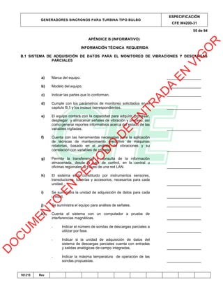 GENERADORES SINCRONOS PARA TURBINA TIPO BULBO
ESPECIFICACIÓN
CFE W4200-31
55 de 94
161215 Rev
APÉNDICE B (INFORMATIVO)
INFORMACIÓN TÉCNICA REQUERIDA
B.1 SISTEMA DE ADQUISICIÓN DE DATOS PARA EL MONITOREO DE VIBRACIONES Y DESCARGAS
PARCIALES
a) Marca del equipo. _________________
b) Modelo del equipo. _________________
c) Indicar las partes que lo conforman. _________________
d) Cumple con los parámetros de monitoreo solicitados en el
capitulo B.1 y los incisos correspondientes. _________________
e) El equipo contará con la capacidad para adquirir, procesar,
desplegar y almacenar señales de vibración y proceso; así
como generar reportes informativos acerca del estado de las
variables vigiladas. _________________
f) Cuenta con las herramientas necesarias para la aplicación
de técnicas de mantenimiento predictivo de máquinas
rotatorias, basado en el análisis de vibraciones y su
correlación con variables de proceso. _________________
g) Permite la transferencia y consulta de la información
almacenada, desde la sala de control, en la central u
oficinas regionales, a traves de una red LAN. _________________
h) El sistema está constituido por instrumentos sensores,
transductores, tuberías y accesorios, necesarios para cada
unidad. _________________
i) Se suministra la unidad de adquisición de datos para cada
unidad. _________________
j) Se suministra el equipo para análisis de señales. _________________
k) Cuenta el sistema con un computador a prueba de
interferencias magnéticas. _________________
- Indicar el número de sondas de descargas parciales a
utilizar por fase. _________________
- Indicar si la unidad de adquisición de datos del
sistema de descargas parciales cuenta con entradas
y salidas analógicas de campo integradas. _________________
- Indicar la máxima temperatura de operación de las
sondas propuestas. _________________
D
O
C
U
M
EN
TO
EN
PER
IO
D
O
D
E
EN
TR
AD
A
EN
VIG
O
R
 
