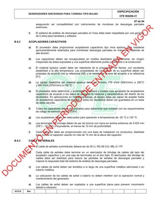 GENERADORES SINCRONOS PARA TURBINA TIPO BULBO
ESPECIFICACIÓN
CFE W4200-31
67 de 94
161215 Rev
asegurando así compatibilidad con instrumentos de monitoreo de descargas parciales
anteriores.
i) El sistema de análisis de descargas parciales en línea debe estar respaldado por una garantía
de 5 años para hardware y software.
B.9.2 ACOPLADORES CAPACITIVOS
a) El proveedor debe proporcionar acopladores capacitivos tipo mica epóxica para instalarse
permanentemente diseñados para monitorear descargas parciales en máquinas rotatorias de
alta tensión.
b) Los capacitores deben ser encapsulados en moldes diseñados especialmente, sin ningún
maquinado de áreas expuestas y una superficie altamente pulida y resistente a la conducción.
c) El material epóxico usado debe ser retardante de la propagación de flamas, con excelente
estabilidad a la alta temperatura. Las propiedades de conducción de su superficie deben ser
probadas de acuerdo con la referencia [30], y la resistencia al arco de acuerdo a la referencia
[31].
d) La rigidez dieléctrica del material epóxico debe ser mínimo 775 V/mil (30kV/mm) a 200°C
y 950 V/mil (37kV/mm) a 100 °C.
e) El proveedor debe determinar y suministrar el número y modelo más apropiado de acopladores
capacitivos de acuerdo a los datos de placa de la máquina y características del diseño de los
devanados. En aplicaciones en hidrogeneradores, el equipo debe ser capaz de aceptar hasta
24 acopladores capacitivos de entrada y todos los resultados deben ser guardados en un base
de datos sencilla.
f) Todos los capacitores deben ser probados para determinar que cumplen con los requerimientos
de voltaje de extinción corona (CEV).
g) Los acopladores deben ser adecuados para operación a temperaturas de -35 °C a 135 °C.
h) Las terminales de montaje deben de ser de bronce con rosca en ambos extremos de 9.525 mm
(3/8”) – 16 UNC o equivalente, al menos de 12 mm de profundidad.
i) Cada capacitor debe ser proporcionado con una base de instalación no conductiva, diseñada
para montar el capacitor usando no más de 15 mm de la altura del capacitor.
B.9.3 CABLE DE SEÑALES
a) El cable de señales suministrado deberá ser de 50 , RG 58 C/U, MIL-C-17F.
b) Cada cable de señales debe terminar en un aterrizador de blindaje de cables del lado del
acoplador capacitivo y en una caja de terminales en el otro lado. El aterrizador del blindaje de
cables debe ser diseñado para reducir las pérdidas de señales de descargas parciales y
mejorar la respuesta total del sistema de análisis de descargas parciales.
c) Los cables de señal deben ser tendidos a lo largo de una superficie metálica aterrizada o en
tubería metálica.
d) La colocación de los cables de señal o tubería no deben interferir con la operación normal y
mantenimiento del generador.
e) Los cables de señal deben ser sujetados a una superficie plana para prevenir movimiento
debido a vibración.
D
O
C
U
M
EN
TO
EN
PER
IO
D
O
D
E
EN
TR
AD
A
EN
VIG
O
R
 