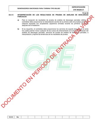 GENERADORES SINCRONOS PARA TURBINA TIPO BULBO
ESPECIFICACIÓN
CFE W4200-31
72 de 94
161215 Rev
B.9.13 INTERPRETACIÓN DE LOS RESULTADOS DE PRUEBA DE ANÁLISIS DE DESCARGAS
PARCIALES
a) Para la recepción de resultados de prueba de análisis de descargas parciales válidos, el
contratista debe proporcionar la interpretación escrita de la primera serie de pruebas para cada
máquina equipada con acopladores capacitivos tomadas durante los primeros 12 meses
después de la instalación.
b) Si es requerido, el contratista debe proporcionar los servicios de soporte después de la venta
los cuales podrían incluir cualquier de los cursos de entrenamiento en la teoría y aplicación del
análisis de descargas parciales, servicios de prueba de análisis de descargas parciales, e
interpretación y reporte de tendencias de los resultados de prueba.
D
O
C
U
M
EN
TO
EN
PER
IO
D
O
D
E
EN
TR
AD
A
EN
VIG
O
R
 