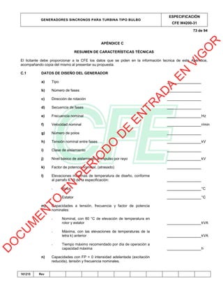 GENERADORES SINCRONOS PARA TURBINA TIPO BULBO
ESPECIFICACIÓN
CFE W4200-31
73 de 94
161215 Rev
APÉNDICE C
RESUMEN DE CARACTERÍSTICAS TÉCNICAS
El licitante debe proporcionar a la CFE los datos que se piden en la información tecnica de este Apéndice,
acompañando copia del mismo al presentar su propuesta.
C.1 DATOS DE DISEÑO DEL GENERADOR
a) Tipo _________________
b) Número de fases _________________
c) Dirección de rotación _________________
d) Secuencia de fases _________________
e) Frecuencia nominal _________________Hz
f) Velocidad nominal _________________r/min
g) Número de polos _________________
h) Tensión nominal entre fases _________________kV
i) Clase de aislamiento _________________
j) Nivel básico de aislamiento al impulso por rayo _________________kV
k) Factor de potencia nominal, (atrasado) _________________
l) Elevaciones máximas de temperatura de diseño, conforme
al parrafo 6.19 de la especificación: _________________
- Rotor _________________°C
- Estator _________________°C
m) Capacidades a tensión, frecuencia y factor de potencia
nominales:
- Nominal, con 80 °C de elevación de temperatura en
rotor y estator _________________kVA
- Máxima, con las elevaciones de temperaturas de la
letra k) anterior _________________kVA
- Tiempo máximo recomendado por día de operación a
capacidad máxima _________________h
n) Capacidades con FP = 0 intensidad adelantada (excitación
reducida), tensión y frecuencia nominales.
D
O
C
U
M
EN
TO
EN
PER
IO
D
O
D
E
EN
TR
AD
A
EN
VIG
O
R
 