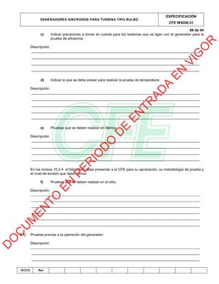 GENERADORES SINCRONOS PARA TURBINA TIPO BULBO
ESPECIFICACIÓN
CFE W4200-31
88 de 94
161215 Rev
c) Indicar previsiones a tomar en cuenta para los sistemas que se ligan con el generador para la
prueba de eficiencia:
Descripción.
_____________________________________________________________________________________
_____________________________________________________________________________________
_____________________________________________________________________________________
_____________________________________________________________________________________
d) Indicar lo que se debe prever para realizar la prueba de temperatura:
Descripción.
_____________________________________________________________________________________
_____________________________________________________________________________________
_____________________________________________________________________________________
_____________________________________________________________________________________
_____________________________________________________________________________________
e) Pruebas que se deben realizar en fábrica:
Descripción.
_____________________________________________________________________________________
_____________________________________________________________________________________
_____________________________________________________________________________________
_____________________________________________________________________________________
En los incisos 10.2.4 el fabricante debe presentar a la CFE para su aprobación, su metodología de prueba y
el nivel de tensión que debe utilizar.
f) Pruebas que se deben realizar en el sitio:
Descripción.
______________________________________________________________________________________________
______________________________________________________________________________________________
_____________________________________________________________________________________
_____________________________________________________________________________________
_____________________________________________________________________________________
_____________________________________________________________________________________
f.1) Pruebas previas a la operación del generador:
Descripción
______________________________________________________________________________________________
_____________________________________________________________________________________
_____________________________________________________________________________________
D
O
C
U
M
EN
TO
EN
PER
IO
D
O
D
E
EN
TR
AD
A
EN
VIG
O
R
 