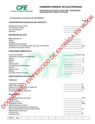 COMISIÓN FEDERAL DE ELECTRICIDAD
CARACTERÍSTICAS PARTICULARES PARA: GENERADORES
SINCRONOS PARA TURBINA TIPO BULBO
Correspondiente a la especificación CFE W4200-31
91 de 94
161215 Rev
CARACTERÍSTICAS GENERALES DEL PROYECTO
Capacidad de cada unidad MVA
No. Total de unidades
Tipo de instalacion
Ubicación
DESCRIPCIÓN DE SITIO
Datos geográficos
Altitud
Longitud
Caracteristicas del terreno
Resistencia a la compresión (Dato que debe ser obtenido) kPa
Aceleracion horizontal maxima g
CONDICIONES AMBIENTALES
Presion barométrica kPa (mm Hg)
Temperatura del agua de enfriamiento
Mínima ° C
Máxima ° C
Media ° C
Zona climática
Temperatura ambiente exterior
Mínima ° C
Media (anual) ° C
Máxima ° C
Humedad relativa Promedio %
CARACTERÍSTICAS DEL EQUIPO
Turbina (s):
Caída neta de diseño m
Caida neta máxima m
Potencia con la caída neta de diseño kW kW
Momento de inercia (GD2) t.m2
Tiempo de cierre del distribuidor s
Generador (es):
Velocidad/frecuencia nominales r/min
No. de polos
Tensión nominal kV
Capacidad nominal MVA
Factor de potencia nominal
Nivel básico de aislamiento al impulso por
Rayo de devanados del estator (valor cresta) kV
Reactancias en eje directo
Síncrona (Xd) %
Transitoria (X´d) %
D
O
C
U
M
EN
TO
EN
PER
IO
D
O
D
E
EN
TR
AD
A
EN
VIG
O
R
 