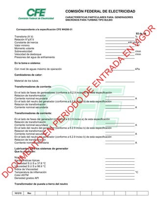 COMISIÓN FEDERAL DE ELECTRICIDAD
CARACTERÍSTICAS PARTICULARES PARA: GENERADORES
SINCRONOS PARA TURBINA TIPO BULBO
Correspondiente a la especificación CFE W4200-31
93 de 94
161215 Rev
Transitoria (X´d) %
Relación X”q/X”d %
Constante de inercia kW.s/kVA
Valor minimo t.m3
Momento volante
Sobrevelocidad r/min
Velocidad de desboque r/min
Presiones del agua de enfriamiento
En la toma e sistema:
Con nivel de aguas máximo de operación kPa
Cambiadores de cator:
Material de los tubos
Transformadores de corriente:
En el lado de fases de generadores (conforme a 6.2.9 inciso a) de esta especificación
Relacion de transformación
Corriente nominal recundaria A
En el lado del neutro del generador (conforme a 6.2.9 inciso b) de esta especificación
Relacion de transformación
Corriente nominal secundaria A
Transformadores de corriente:
En el lado de fases del generador (conforme a 6.2.9 inciso a) de esta especificación
Relación de transformación
Corriente nominal secundaria A
En el lado del neutro del generador (conforme a 6.2.9 inciso b) de esta especificación
Relacion de transformación
Corriente nominal secudaria A
En el lado del neutro del generador (conforme a 6.2.9 inciso b) de esta especificación
Relacion de transformacion
Corritente nominal secundaria A
Lubricantes para los sistemas de generador
Que lo requieren:
Número
Caracteristicas típicas
Viscosidad S.U.S a 37.8 °C
Viscosidad S.U.S a 98.9 °C
Indice de Viscosidad
Temperatura de inflamación °C
Color ASTM
Densidad grados API
Transformador de puesta a tierra del neutro
D
O
C
U
M
EN
TO
EN
PER
IO
D
O
D
E
EN
TR
AD
A
EN
VIG
O
R
 