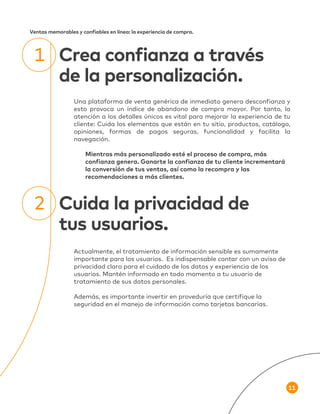 11
Ventas memorables y confiables en línea: la experiencia de compra.
Una plataforma de venta genérica de inmediato genera desconfianza y
esto provoca un índice de abandono de compra mayor. Por tanto, la
atención a los detalles únicos es vital para mejorar la experiencia de tu
cliente: Cuida los elementos que están en tu sitio, productos, catálogo,
opiniones, formas de pagos seguras, funcionalidad y facilita la
navegación.
Mientras más personalizado esté el proceso de compra, más
confianza genera. Ganarte la confianza de tu cliente incrementará
la conversión de tus ventas, así como la recompra y las
recomendaciones a más clientes.
Crea confianza a través
de la personalización.
1
Actualmente, el tratamiento de información sensible es sumamente
importante para los usuarios. Es indispensable contar con un aviso de
privacidad claro para el cuidado de los datos y experiencia de los
usuarios. Mantén informado en todo momento a tu usuario de
tratamiento de sus datos personales.
Además, es importante invertir en proveduría que certifique la
seguridad en el manejo de información como tarjetas bancarias.
Cuida la privacidad de
tus usuarios.
2
 
