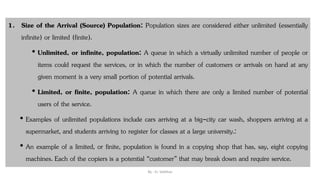 1. Size of the Arrival (Source) Population: Population sizes are considered either unlimited (essentially
infinite) or limited (finite).
• Unlimited, or infinite, population: A queue in which a virtually unlimited number of people or
items could request the services, or in which the number of customers or arrivals on hand at any
given moment is a very small portion of potential arrivals.
• Limited, or finite, population: A queue in which there are only a limited number of potential
users of the service.
• Examples of unlimited populations include cars arriving at a big-city car wash, shoppers arriving at a
supermarket, and students arriving to register for classes at a large university.:
• An example of a limited, or finite, population is found in a copying shop that has, say, eight copying
machines. Each of the copiers is a potential “customer” that may break down and require service.
By : Er. Vaibhav
 