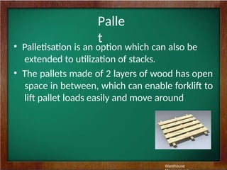 Palle
t
• Palletisation is an option which can also be
extended to utilization of stacks.
• The pallets made of 2 layers of wood has open
space in between, which can enable forklift to
lift pallet loads easily and move around
Warehouse
 